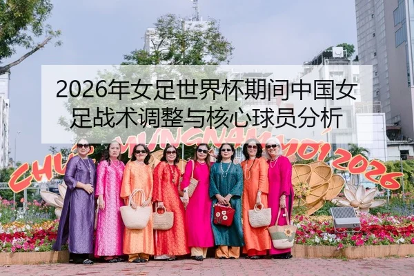 2026年女足世界杯期间中国女足战术调整与核心球员分析