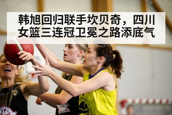 韩旭回归联手坎贝奇，四川女篮三连冠卫冕之路添底气
